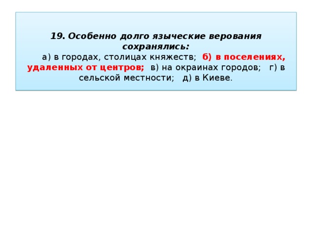   19. Особенно долго языческие верования сохранялись:   а) в городах, столицах княжеств; б) в поселениях, удаленных от центров; в) на окраинах городов; г) в сельской местности; д) в Киеве.   