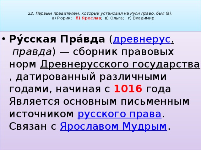   22. Первым правителем, который установил на Руси право, был (а):   а) Рюрик; б) Ярослав ; в) Ольга; г) Владимир.   Ру́сская Пра́вда  ( древнерус .   правда ) — сборник правовых норм  Древнерусского государства , датированный различными годами, начиная с 1016 года Является основным письменным источником  русского права . Связан с  Ярославом Мудрым . 