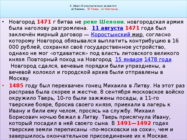  5. Иван III окончательно захватил:   а) Казань; б) Тверь; в) Новгород.   Новгород 1471  г битва не реке  Шелони . новгородская армия была наголову разгромлена.   11 августа   1471 года был заключён мирный договор —  Коростынский мир , согласно которому Новгород обязывался выплатить контрибуцию в 16 000 рублей, сохранял своё государственное устройство, однако не мог «отдаватися» под власть литовского великого князя . Повторный поход на Новгород   15 января   1478 года  Новгород сдался, вечевые порядки были упразднены, а вечевой колокол и городской архив были отправлены в Москву. 1485 году был перехвачен гонец Михаила в Литву. На этот раз расправа была скорее и жестче. 8 сентября московское войско окружило Тверь, 10-го были зажжены посады, а 11-го тверские бояре, бросив своего князя, приехали в лагерь к Ивану и били ему челом, просясь на службу. Михаил Борисович ночью бежал в Литву. Тверь присягнула Ивану, который посадил в ней своего сына. В 1491—1492 годах тверские земли переписаны «по-московски на сохи», чем и завершилось окончательное присоединение их к Москве. 