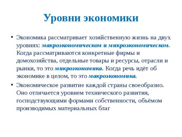 Уровни экономики Экономика рассматривает хозяйственную жизнь на двух уровнях: макроэкономическом и микроэкономическом. Когда рассматриваются конкретные фирмы и домохозяйства, отдельные товары и ресурсы, отрасли и рынки, то это микроэкономика.  Когда речь идёт об экономике в целом, то это макроэкономика. Экономическое развитие каждой страны своеобразно. Оно отличается уровнем технического развития, господствующими формами собственности, объёмом производимых материальных благ 