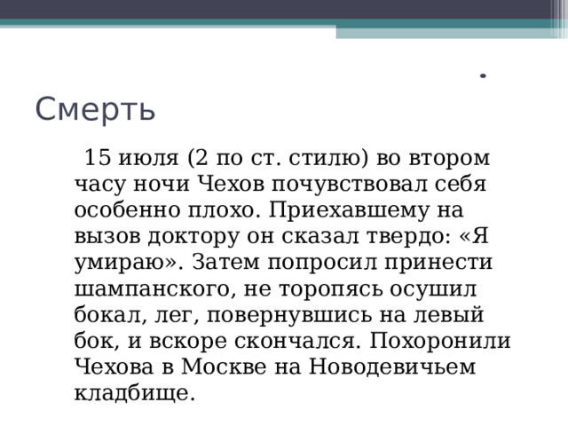 Смерть  15 июля (2 по ст. стилю) во втором часу ночи Чехов почувствовал себя особенно плохо. Приехавшему на вызов доктору он сказал твердо: «Я умираю». Затем попросил принести шампанского, не торопясь осушил бокал, лег, повернувшись на левый бок, и вскоре скончался. Похоронили Чехова в Москве на Новодевичьем кладбище. 