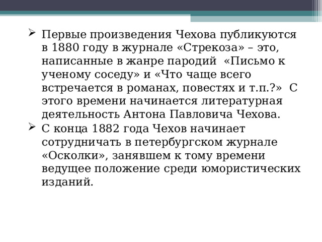 Первые произведения Чехова публикуются в 1880 году в журнале «Стрекоза» – это, написанные в жанре пародий  «Письмо к ученому соседу» и «Что чаще всего встречается в романах, повестях и т.п.?»  С этого времени начинается литературная деятельность Антона Павловича Чехова. С конца 1882 года Чехов начинает сотрудничать в петербургском журнале «Осколки», занявшем к тому времени ведущее положение среди юмористических изданий. 