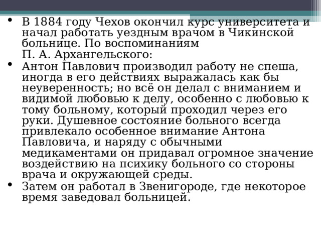 В 1884 году Чехов окончил курс университета и начал работать уездным врачом в Чикинской больнице. По воспоминаниям П. А. Архангельского: Антон Павлович производил работу не спеша, иногда в его действиях выражалась как бы неуверенность; но всё он делал с вниманием и видимой любовью к делу, особенно с любовью к тому больному, который проходил через его руки. Душевное состояние больного всегда привлекало особенное внимание Антона Павловича, и наряду с обычными медикаментами он придавал огромное значение воздействию на психику больного со стороны врача и окружающей среды. Затем он работал в Звенигороде, где некоторое время заведовал больницей.  