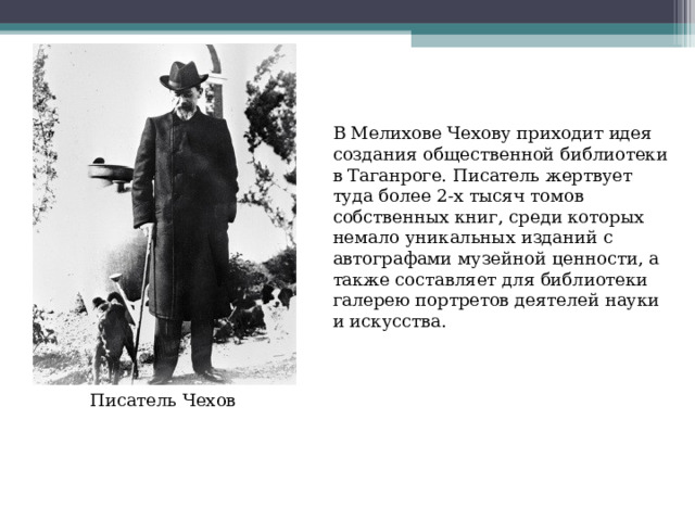 В Мелихове Чехову приходит идея создания общественной библиотеки в Таганроге. Писатель жертвует туда более 2-х тысяч томов собственных книг, среди которых немало уникальных изданий с автографами музейной ценности, а также составляет для библиотеки галерею портретов деятелей науки и искусства.   Писатель Чехов 
