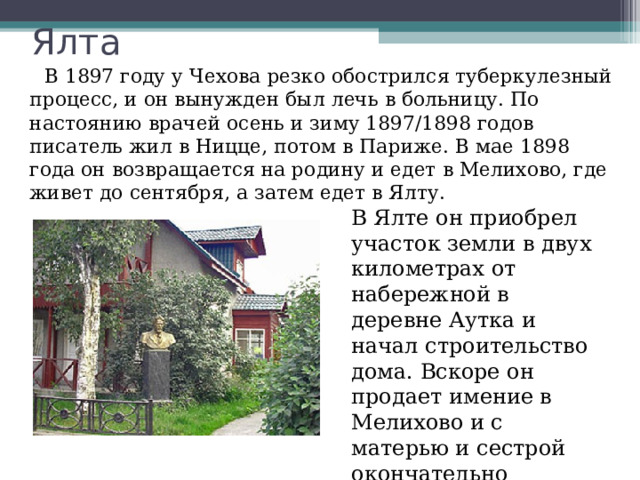 Ялта  В 1897 году у Чехова резко обострился туберкулезный процесс, и он вынужден был лечь в больницу. По настоянию врачей осень и зиму 1897/1898 годов писатель жил в Ницце, потом в Париже. В мае 1898 года он возвращается на родину и едет в Мелихово, где живет до сентября, а затем едет в Ялту. В Ялте он приобрел участок земли в двух километрах от набережной в деревне Аутка и начал строительство дома. Вскоре он продает имение в Мелихово и с матерью и сестрой окончательно перебирается на жительство в Ялту. 
