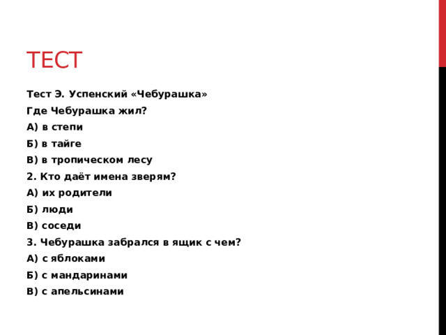 Тест Тест Э. Успенский «Чебурашка» Где Чебурашка жил? А) в степи Б) в тайге В) в тропическом лесу 2. Кто даёт имена зверям? А) их родители Б) люди В) соседи 3. Чебурашка забрался в ящик с чем? А) с яблоками Б) с мандаринами В) с апельсинами 
