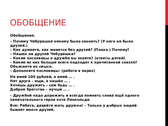 Обобщение Обобщение. – Почему Чебурашке некому было звонить? (У него не было друзей.)  – Как думаете, как живется без друзей? (Плохо.) Почему?  – Нашел ли друзей Чебурашка?  – Какие пословицы о дружбе вы знаете? (ответы детей)  – Какие из них больше всего подходят к прочитанной сказке? Объясните их смысл.  – Дополните пословицы: (работа в парах) Не имей 100 рублей, а имей … .  Нет друга – ищи, а нашёл … .  Хочешь дружить – сам будь … .  Доброе братство – лучше … . – Дружбой надо дорожить и всегда помнить слова ещё одного замечательного героя кота Леопольда. Все: Ребята, давайте жить дружно! – Только у добрых людей бывает много друзей. 