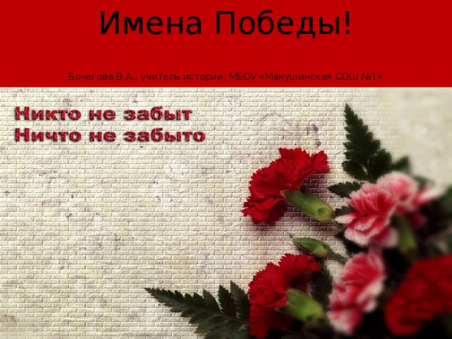 Имена Победы!   Бочегова В.А., учитель истории, МБОУ «Макушинская СОШ №1» 