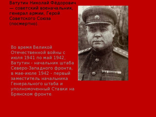 Ватутин Николай Фёдорович — советский военачальник, генерал армии, Герой Советского Союза (посмертно).   Во время Великой Отечественной войны с июля 1941 по май 1942, Ватутин - начальник штаба Северо-Западного фронта, в мае-июле 1942 - первый заместитель начальника Генерального штаба и уполномоченный Ставки на Брянском фронте . 