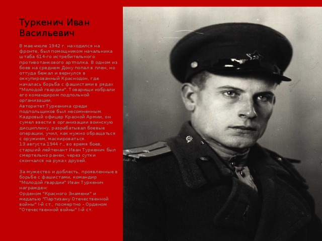 Туркенич Иван Васильевич В мае-июле 1942 г. находился на фронте, был помощником начальника штаба 614-го истребительного противотанкового артполка. В одном из боев на среднем Дону попал в плен, но оттуда бежал и вернулся в оккупированный Краснодон, где началась борьба с фашистами в рядах 