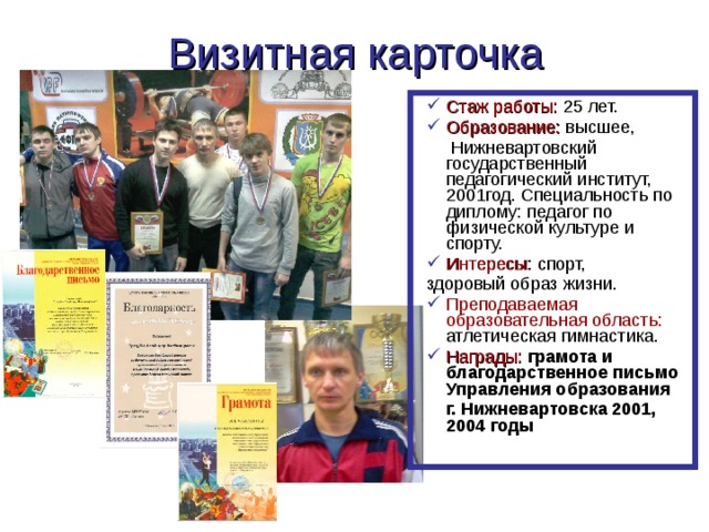 Визитная карточка Стаж работы: 25 лет. Образование: высшее,  Нижневартовский государственный педагогический институт, 2001год. Специальность по диплому: педагог по физической культуре и спорту. Интересы: спорт, здоровый образ жизни. Преподаваемая образовательная область: атлетическая гимнастика. Награды:  грамота и благодарственное письмо Управления образования  г. Нижневартовска 2001, 2004 годы  