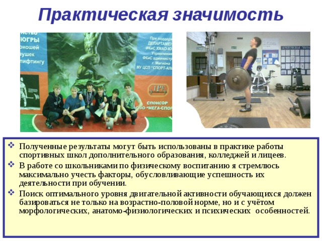  Практическая значимость  Полученные результаты могут быть использованы в практике работы спортивных школ дополнительного образования, колледжей и лицеев. В работе со школьниками по физическому воспитанию я стремлюсь максимально учесть факторы, обусловливающие успешность их деятельности при обучении. Поиск оптимального уровня двигательной активности обучающихся должен базироваться не только на возрастно-половой норме, но и с учётом морфологических, анатомо-физиологических и психических особенностей.  