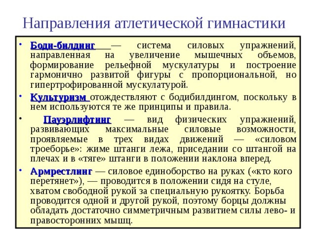 Направления атлетической гимнастики Боди-билдинг  — система силовых упражнений, направленная на увеличение мышечных объемов, формирование рельефной мускулатуры и построение гармонично развитой фигуры с пропорциональной, но гипертрофированной мускулатурой. Культуризм отождествляют с бодибилдингом, поскольку в нем используются те же принципы и правила.  Пауэрлифтинг — вид физических упражнений, развивающих максимальные силовые возможности, проявляемые в трех видах движений — «силовом троеборье»: жиме штанги лежа, приседании со штангой на плечах и в «тяге» штанги в положении наклона вперед. Армрестлинг — силовое единоборство на руках («кто кого перетянет»), — проводится в положении сидя на стуле, хватом свободной рукой за специальную рукоятку. Борьба проводится одной и другой рукой, поэтому борцы должны обладать достаточно симметричным развитием силы лево- и правосторонних мышц. 