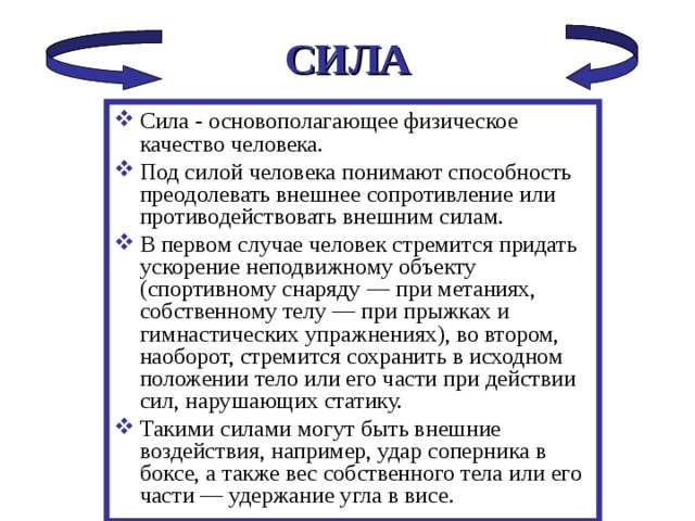 СИЛА Сила - основополагающее физическое качество человека. Под силой человека понимают способность преодолевать внешнее сопротивление или противодействовать внешним силам. В первом случае человек стремится придать ускорение неподвижному объекту (спортивному снаряду — при метаниях, собственному телу — при прыжках и гимнастических упражнениях), во втором, наоборот, стремится сохранить в исходном положении тело или его части при действии сил, нарушающих статику. Такими силами могут быть внешние воздействия, например, удар соперника в боксе, а также вес собственного тела или его части — удержание угла в висе. 