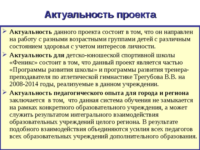 Актуальность проекта Актуальность данного проекта состоит в том, что он направлен на работу с разными возрастными группами детей с различным состоянием здоровья с учетом интересов личности. Актуальность для детско-юношеской спортивной школы «Феникс» состоит в том, что данный проект является частью «Программы развития школы» и программы развития тренера-преподавателя по атлетической гимнастике Трегубова В.В. на 2008-2014 годы, реализуемые в данном учреждении. Актуальность педагогического опыта для города и региона заключается в том, что данная система обучения не замыкается на рамках конкретного образовательного учреждения, а может служить результатом интегрального взаимодействия образовательных учреждений целого региона. В результате подобного взаимодействия объединяются усилия всех педагогов всех образовательных учреждений дополнительного образования. 