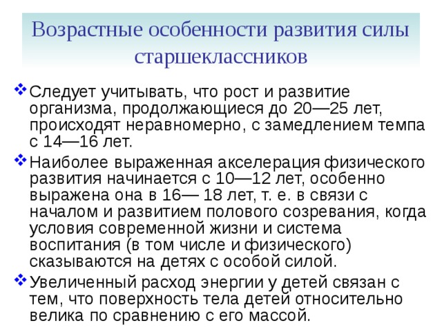 Возрастные особенности развития силы старшеклассников Следует учитывать, что рост и развитие организма, продолжающиеся до 20—25 лет, происходят неравномерно, с замедлением темпа с 14—16 лет. Наиболее выраженная акселерация физического развития начинается с 10—12 лет, особенно выражена она в 16— 18 лет, т. е. в связи с началом и развитием полового созре­вания, когда условия современной жизни и система воспитания (в том числе и физического) сказываются на детях с особой силой. Увеличенный расход энергии у детей связан с тем, что поверхность тела детей относительно велика по сравнению с его массой. 