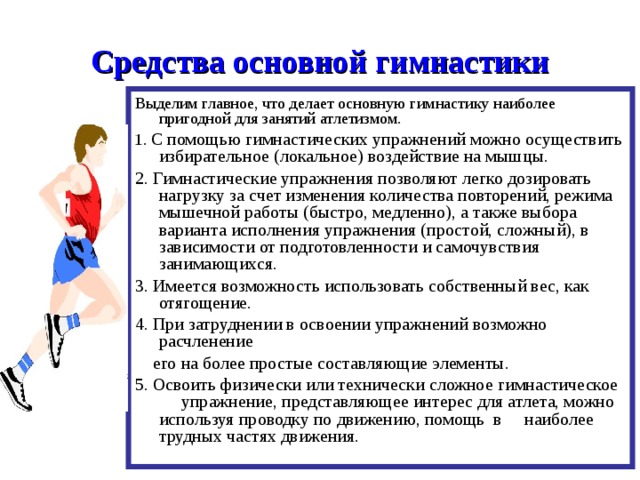 Средства основной гимнастики Выделим главное, что делает основную гимнастику наиболее пригодной для занятий атлетизмом. 1. С помощью гимнастических упражнений можно осуществить избирательное (локальное) воздействие на мышцы. 2. Гимнастические упражнения позволяют легко дозировать нагрузку за счет изменения количества повторений, режима мышечной работы (быстро, медленно), а также выбора варианта исполнения упражнения (простой, сложный), в зависимости от подготовленности и самочувствия занимающихся. 3. Имеется возможность использовать собственный вес, как отягощение. 4. При затруднении в освоении упражнений возможно расчленение  его на более простые составляющие элементы. 5. Освоить физически или технически сложное гимнастическое упражнение, представляющее интерес для атлета, можно используя проводку по движению, помощь в наиболее трудных частях движения. 