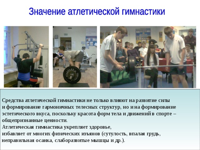Средства атлетической гимнастики не только влияют на развитие силы и формирование гармоничных телесных структур, но и на формирование эстетического вкуса, поскольку красота форм тела и движений в спорте – общепризнанные ценности. Атлетическая гимнастика укрепляет здоровье, избавляет от многих физических изъянов (сутулость, впалая грудь, неправильная осанка, слаборазвитые мышцы и др.). 