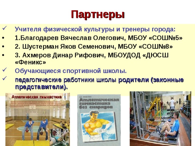 Партнеры Учителя физической культуры и тренеры города: 1.Благодарев Вячеслав Олегович, МБОУ «СОШ№5» 2. Шустерман Яков Семенович, МБОУ «СОШ№8» 3. Ахмеров Динар Рифович, МБОУДОД «ДЮСШ «Феникс» Обучающиеся спортивной школы. педагогические работники школы родители (законные представители).  