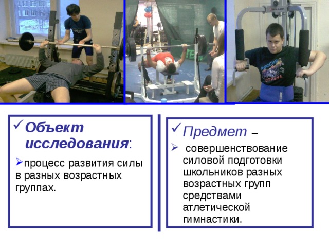 Объект исследования : Предмет  –  совершенствование силовой подготовки школьников разных возрастных групп средствами атлетической гимнастики. процесс развития силы в разных возрастных группах. 