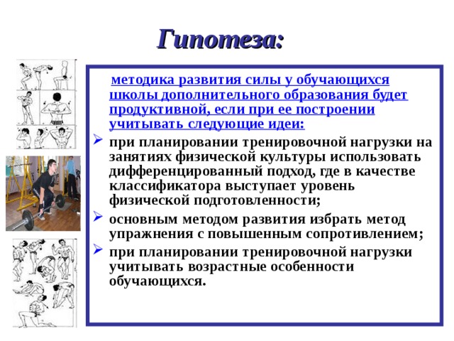   Гипотеза:      методика развития силы у обучающихся школы дополнительного образования будет продуктивной, если при ее построении учитывать следующие идеи: при планировании тренировочной нагрузки на занятиях физической культуры использовать дифференцированный подход, где в качестве классификатора выступает уровень физической подготовленности; основным методом развития избрать метод упражнения с повышенным сопротивлением; при планировании тренировочной нагрузки учитывать возрастные особенности обучающихся.  