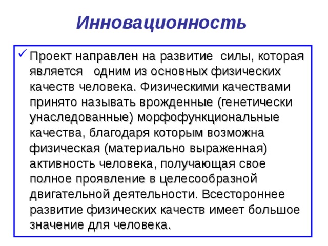 Инновационность  Проект направлен на развитие силы, которая является одним из основных физических качеств человека. Физическими качествами  принято называть врожденные (генетически унаследованные) морфофункциональные качества, благодаря которым возможна физическая (материально выраженная) активность человека, получающая свое полное проявление в целесообразной двигательной деятельности. Всестороннее развитие физических качеств имеет большое значение для человека.  