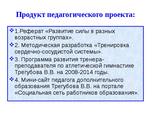 Продукт педагогического проекта: 1.Реферат «Развитие силы в разных возрастных группах». 2. Методическая разработка «Тренировка сердечно-сосудистой системы». 3. Программа развития тренера-преподавателя по атлетической гимнастике Трегубова В.В. на 2008-2014 годы. 4. Мини-сайт педагога дополнительного образования Трегубова В.В. на портале «Социальная сеть работников образования». 
