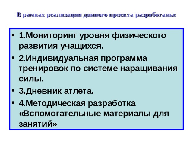 В рамках реализации данного проекта разработаны:   1.Мониторинг уровня физического развития учащихся. 2.Индивидуальная программа тренировок по системе наращивания силы. 3.Дневник атлета. 4.Методическая разработка «Вспомогательные материалы для занятий» 