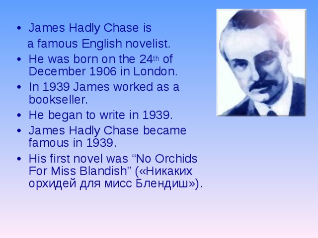 James Hadly Chase is  a famous English novelist. He was born on the 24 th of December 1906 in London. In 1939 James worked as a bookseller. He began to write in 1939. James Hadly Chase became famous in 1939. His first novel was “No Orchids For Miss Blandish” ( «Никаких орхидей для мисс Блендиш») . 