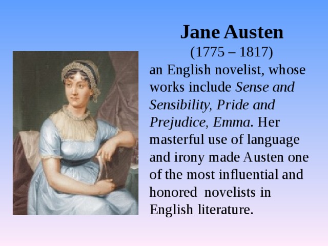 Jane Austen  (1775 – 1817) an English novelist, whose works include Sense and Sensibility, Pride and Prejudice, Emma . Her masterful use of language and irony made Austen one of the most influential and honored novelists in English literature. 