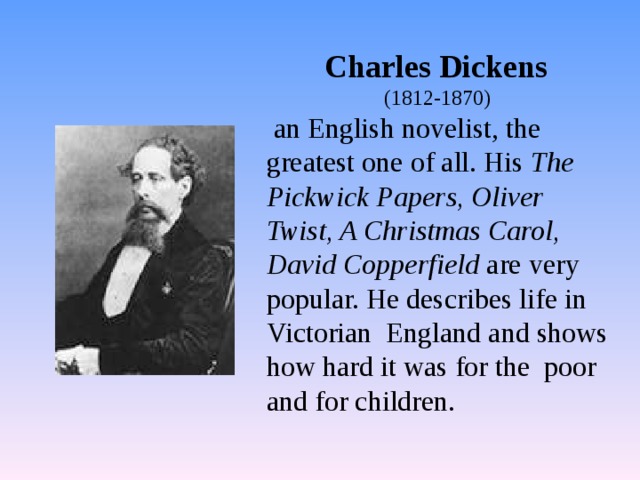 Charles Dickens (1812-1870)  an English novelist, the greatest one of all. His The Pickwick Papers, Oliver Twist, A Christmas Carol, David Copperfield are very popular. He describes life in Victorian England and shows how hard it was for the poor and for children. 