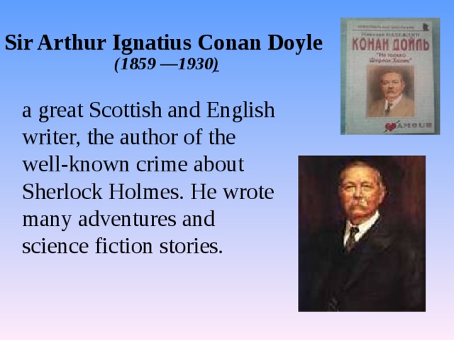 Sir Arthur Ignatius Conan Doyle    ( 1859 —193 0 )  a great Scottish and English writer, the author of the well-known crime about Sherlock Holmes. He wrote many adventures and science fiction stories. 