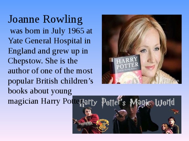 Joanne Rowling  was born in July 1965 at Yate General Hospital in England and grew up in Chepstow. She is the author of one of the most popular British children’s books about young magician Harry Potter. 