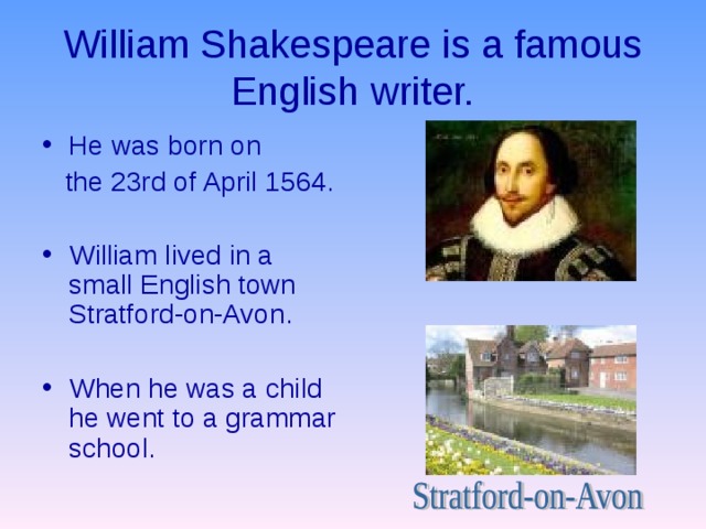 William Shakespeare is a famous English writer. He was born on  the 23rd of April 1564. William lived in a small English town Stratford-on-Avon.  When he was a child he went to a grammar school. 