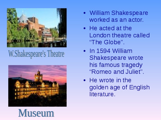 William Shakespeare worked as an actor. He acted at the London theatre called “The Globe”. In 1594 William Shakespeare wrote his famous tragedy “Romeo and Juliet”. He wrote in the golden age of English literature. 