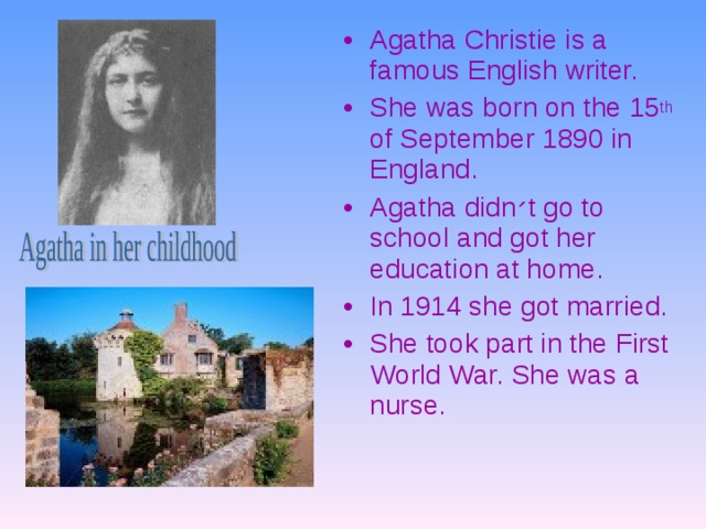 Agatha Christie is a famous English writer. She was born on the 15 th of September 1890 in England. Agatha didn ׳ t go to school and got her education at home. In 1914 she got married. She took part in the First World War. She was a nurse.  