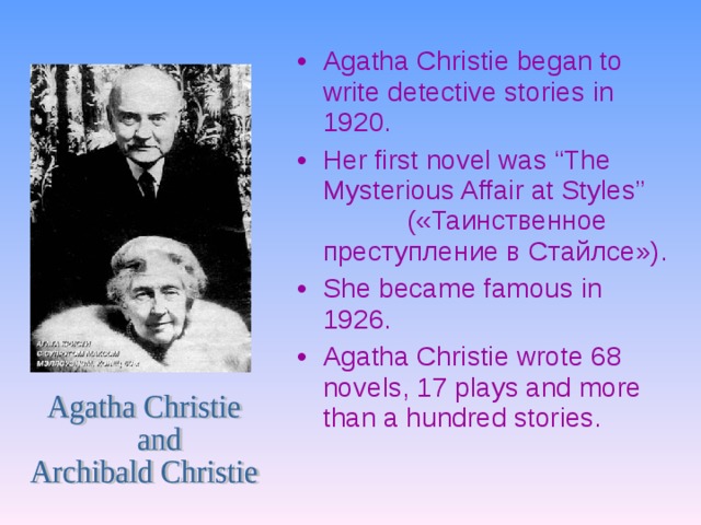 Agatha Christie began to write detective stories in 1920. Her first novel was “The Mysterious Affair at Styles”  ( «Таинственное преступление в Стайлсе») . She became famous in 1926. Agatha Christie wrote 68 novels, 17 plays and more than a hundred stories.  