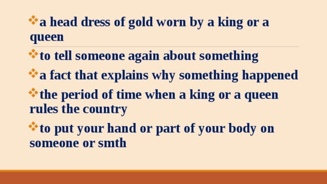 a head dress of gold worn by a king or a queen to tell someone again about something a fact that explains why something happened the period of time when a king or a queen rules the country to put your hand or part of your body on someone or smth 