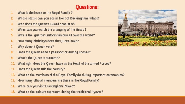 Questions: What is the home to the Royal Family ? Whose statue can you see in front of Buckingham Palace? Who does the Queen’s Guard consist of? When can you watch the changing of the Guard? Why is the guards’ uniform famous all over the world? How many birthdays does the Queen have? Why doesn’t Queen vote? Does the Queen need a passport or driving license? What’s the Queen’s surname? What right does the Queen have as the Head of the armed Forces? Does the Queen rule the country? What do the members of the Royal Family do during important ceremonies? How many official members are there in the Royal Family? When can you visit Buckingham Palace? What do the colours represent during the traditional flyover?  