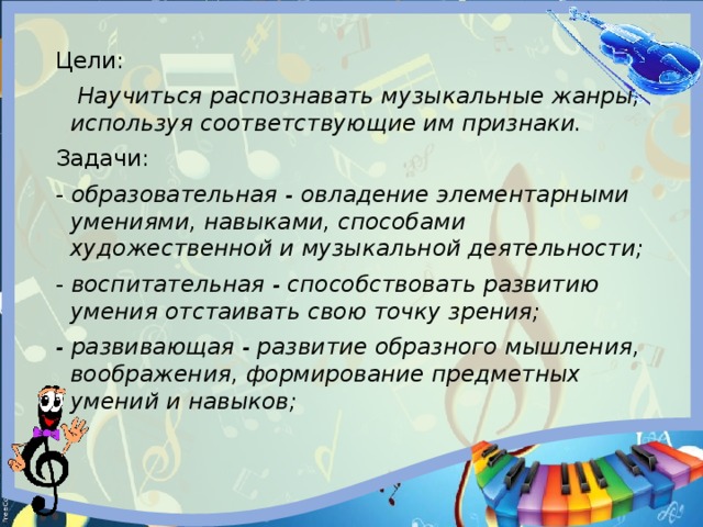 Цели:  Научиться распознавать музыкальные жанры, используя соответствующие им признаки. Задачи: - образовательная - овладение элементарными умениями, навыками, способами художественной и музыкальной деятельности; - воспитательная - способствовать развитию умения отстаивать свою точку зрения; - развивающая - развитие образного мышления, воображения, формирование предметных умений и навыков; 