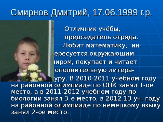 Смирнов Дмитрий, 17.06.1999 г.р.  Отличник учёбы,  председатель отряда.  Любит математику, ин-  тересуется окружающим  миром, покупает и читает  дополнительную литера-  туру. В 2010-2011 учебном году на районной олимпиаде по ОПК занял 1-ое место, а в 2011-2012 учебном году по биологии занял 3-е место, в 2012-13 уч. году на районной олимпиаде по немецкому языку занял 2-ое место. 