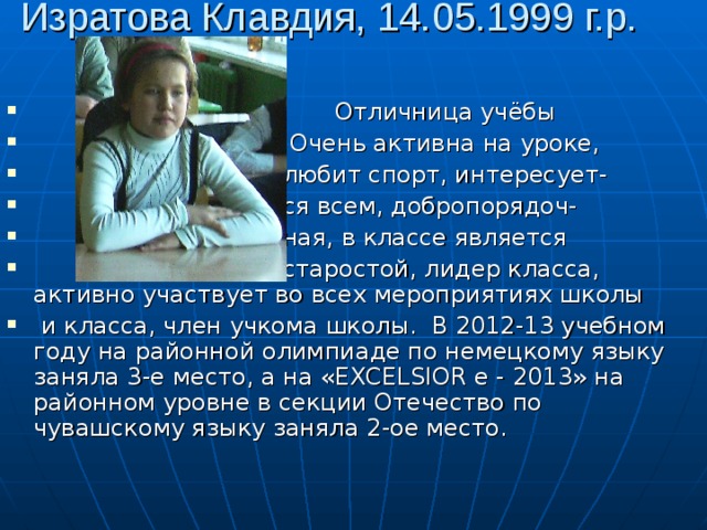Изратова Клавдия, 14.05.1999 г.р.  Отличница учёбы  Очень активна на уроке,  любит спорт, интересует-  ся всем, добропорядоч-  ная, в классе является  старостой, лидер класса, активно участвует во всех мероприятиях школы  и класса, член учкома школы. В 2012-13 учебном году на районной олимпиаде по немецкому языку заняла 3-е место, а на «EXCELSIOR е - 2013» на районном уровне в секции Отечество по чувашскому языку заняла 2-ое место.  