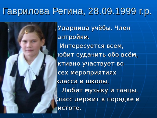 Гаврилова Регина, 28.09.1999 г.р.  Ударница учёбы. Член  сантройки.  Интересуется всем,  любит судачить обо всём,  активно участвует во  всех мероприятиях  класса и школы.  Любит музыку и танцы.  Класс держит в порядке и  чистоте. 