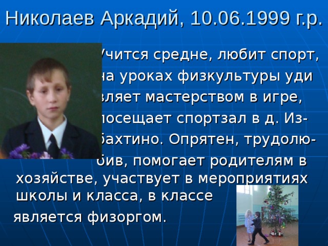 Николаев Аркадий, 10.06.1999 г.р.  Учится средне, любит спорт,  на уроках физкультуры уди  вляет мастерством в игре,  посещает спортзал в д. Из-  бахтино. Опрятен, трудолю-  бив, помогает родителям в хозяйстве, участвует в мероприятиях школы и класса, в классе  является физоргом. 