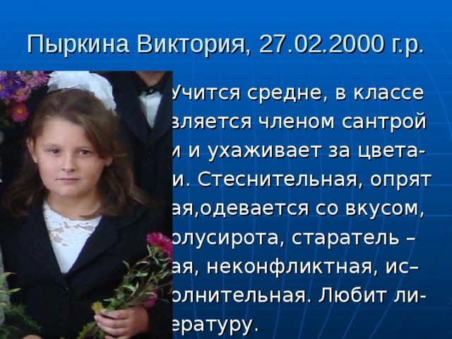 Пыркина Виктория, 27.02.2000 г.р.  Учится средне, в классе  является членом сантрой  ки и ухаживает за цвета-  ми. Стеснительная, опрят  ная,одевается со вкусом,  полусирота, старатель –  ная, неконфликтная, ис–  полнительная. Любит ли-  тературу. 