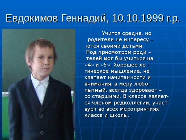 Евдокимов Геннадий, 10.10.1999 г.р.  Учится средне, но  родители не интересу –  ются своими детьми.  Под присмотром роди –  телей мог бы учиться на  «4» и «5». Хорошее ло -  гическое мышление, не  хватает начитанности и  внимания, в меру любо-  пытный, всегда здоровает –  со старшими. В классе являет-  ся членом редколлегии, участ-  вует во всех мероприятиях  класса и школы. 