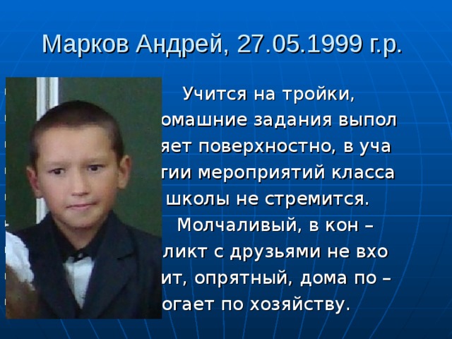 Марков Андрей, 27.05.1999 г.р.  Учится на тройки,  домашние задания выпол  няет поверхностно, в уча  стии мероприятий класса  и школы не стремится.  Молчаливый, в кон –  фликт с друзьями не вхо  дит, опрятный, дома по –  могает по хозяйству. 