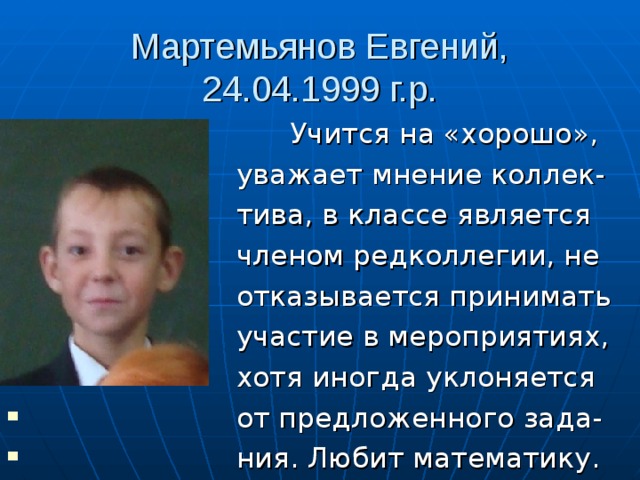 Мартемьянов Евгений, 24.04.1999 г.р.  Учится на «хорошо»,  уважает мнение коллек-  тива, в классе является  членом редколлегии, не  отказывается принимать  участие в мероприятиях,  хотя иногда уклоняется  от предложенного зада-  ния. Любит математику. 