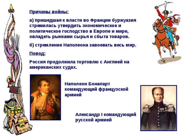 Причины войны:  а) пришедшая к власти во Франции буржуазия стремилась утвердить экономическое и политическое господство в Европе и мире, овладеть рынками сырья и сбыта товаров. б) стремление Наполеона завоевать весь мир. Повод:  Россия продолжила торговлю с Англией на американских судах. Наполеон Бонапарт командующий французской армией Александр I командующий русской армией 