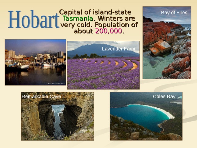 Capital of island-state Tasmania . Winters are very cold. Population of about 200,000 . Bay of Fires Lavender Farm Coles Bay Remarkable Cave 
